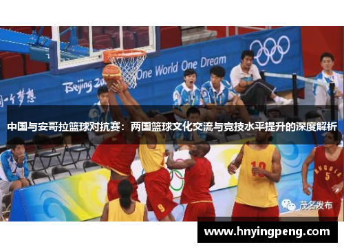 中国与安哥拉篮球对抗赛:两国篮球文化交流与竞技水平提升的深度解析 中国与安哥拉篮球对抗赛:两国篮球文化交流与竞技水平提升的深度解析