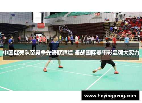中国健美队奋勇争先铸就辉煌 备战国际赛事彰显强大实力
