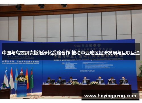 中国与乌兹别克斯坦深化战略合作 推动中亚地区经济发展与互联互通 中国与乌兹别克斯坦深化战略合作 推动中亚地区经济发展与互联互通