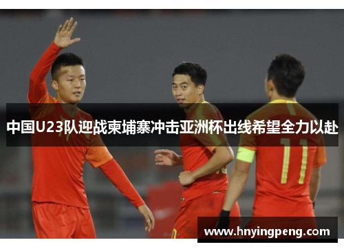 中国U23队迎战柬埔寨冲击亚洲杯出线希望全力以赴 中国U23队迎战柬埔寨冲击亚洲杯出线希望全力以赴