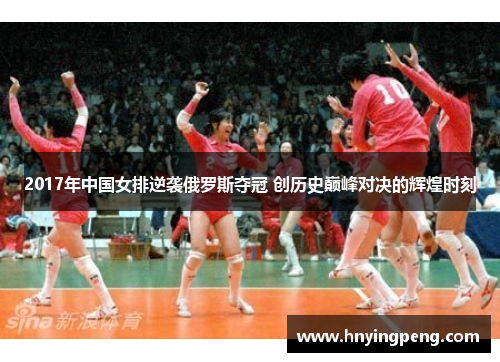 2017年中国女排逆袭俄罗斯夺冠 创历史巅峰对决的辉煌时刻 2017年中国女排逆袭俄罗斯夺冠 创历史巅峰对决的辉煌时刻