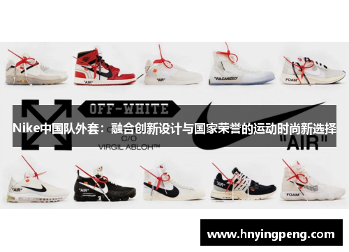 Nike中国队外套:融合创新设计与国家荣誉的运动时尚新选择 Nike中国队外套:融合创新设计与国家荣誉的运动时尚新选择