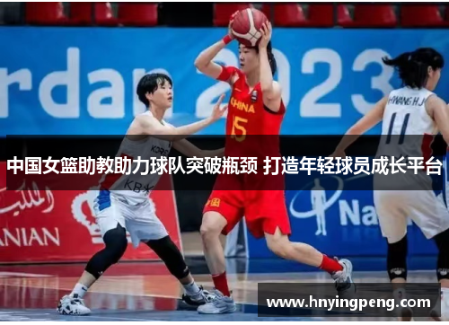 中国女篮助教助力球队突破瓶颈 打造年轻球员成长平台