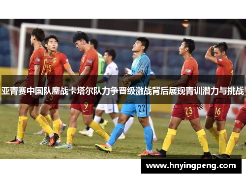 亚青赛中国队鏖战卡塔尔队力争晋级激战背后展现青训潜力与挑战 亚青赛中国队鏖战卡塔尔队力争晋级激战背后展现青训潜力与挑战